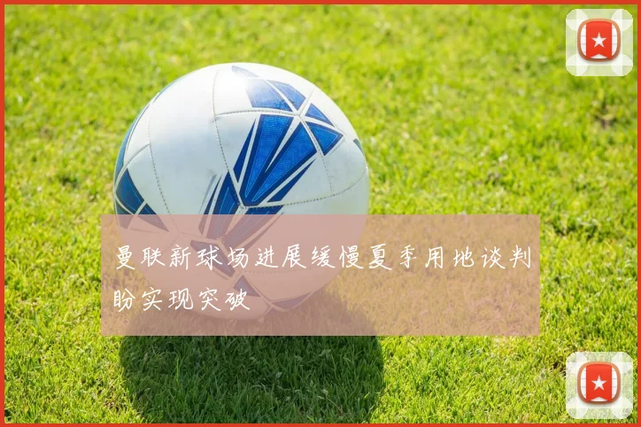 曼联新球场进展缓慢夏季用地谈判盼实现突破
