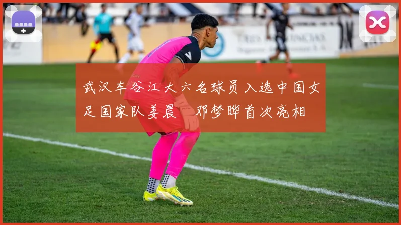 武汉车谷江大六名球员入选中国女足国家队姜晨璟邓梦晔首次亮相
