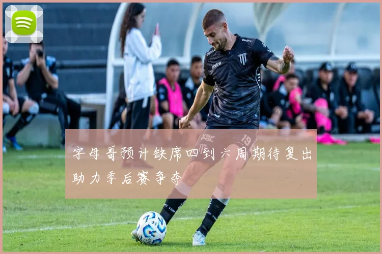 字母哥预计缺席四到六周期待复出助力季后赛争夺