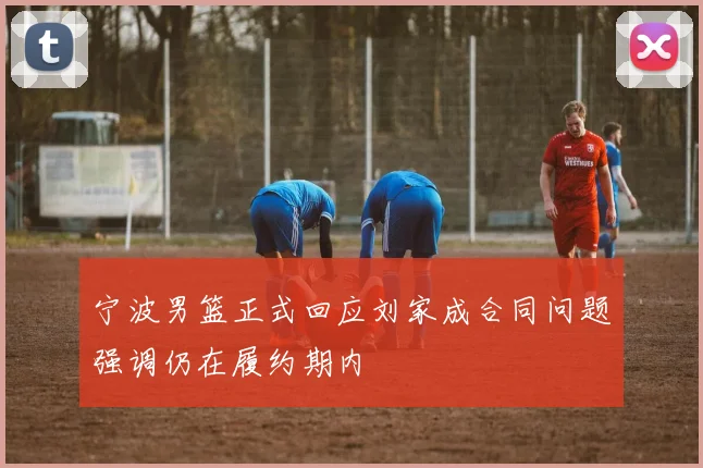 宁波男篮正式回应刘家成合同问题强调仍在履约期内