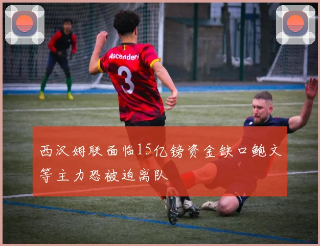 西汉姆联面临15亿镑资金缺口鲍文等主力恐被迫离队