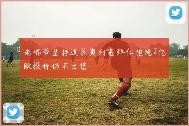 老佛爷坚持追求奥利塞拜仁拒绝2亿欧报价仍不出售