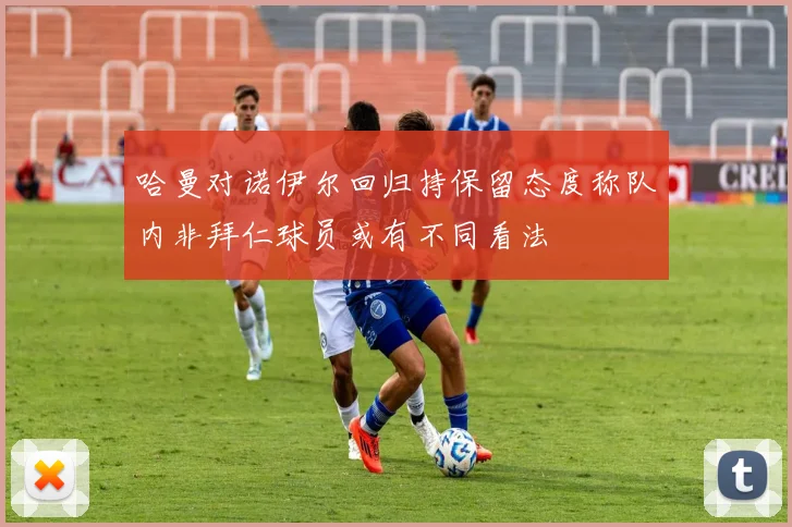 哈曼对诺伊尔回归持保留态度称队内非拜仁球员或有不同看法