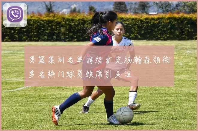男篮集训名单持续扩充杨瀚森领衔多名热门球员缺席引关注