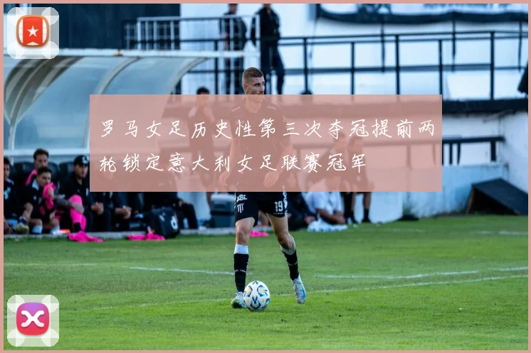 罗马女足历史性第三次夺冠提前两轮锁定意大利女足联赛冠军