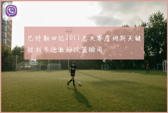 巴特勒回忆2011总决赛詹姆斯关键时刻韦德激励投篮瞬间