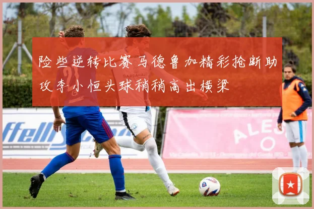 险些逆转比赛马德鲁加精彩抢断助攻李小恒头球稍稍高出横梁
