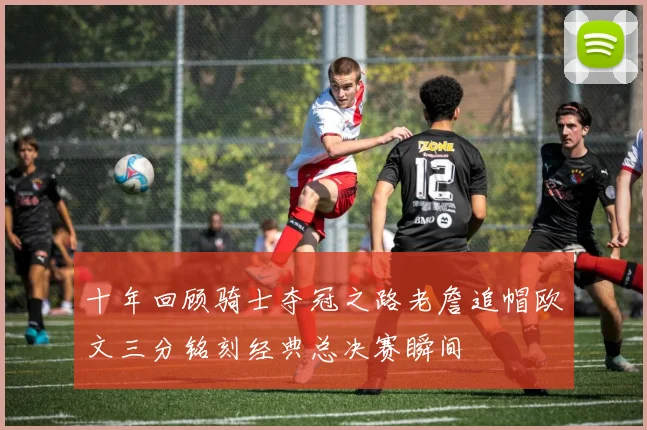 十年回顾骑士夺冠之路老詹追帽欧文三分铭刻经典总决赛瞬间