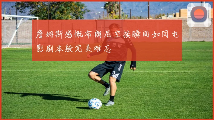 詹姆斯感慨布朗尼空接瞬间如同电影剧本般完美难忘