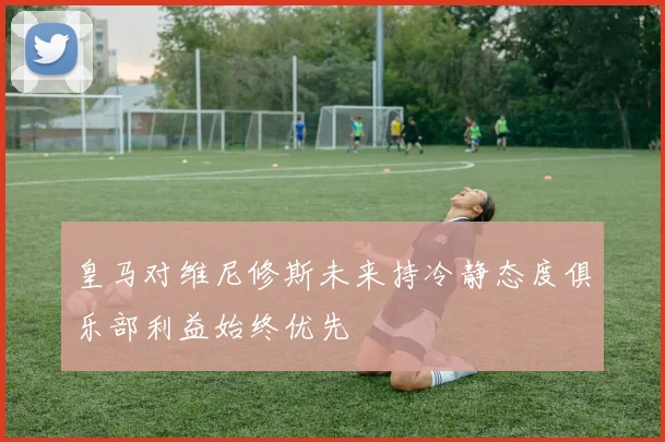 皇马对维尼修斯未来持冷静态度俱乐部利益始终优先