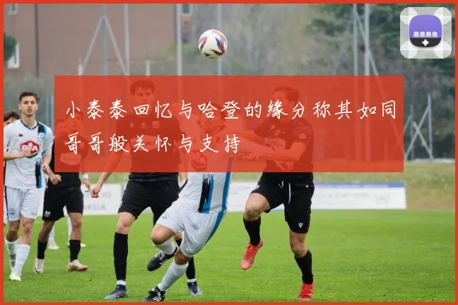 小泰泰回忆与哈登的缘分称其如同哥哥般关怀与支持