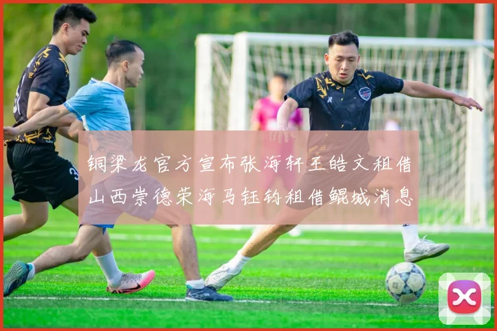 铜梁龙官方宣布张海轩王皓文租借山西崇德荣海马钰钧租借鲲城消息