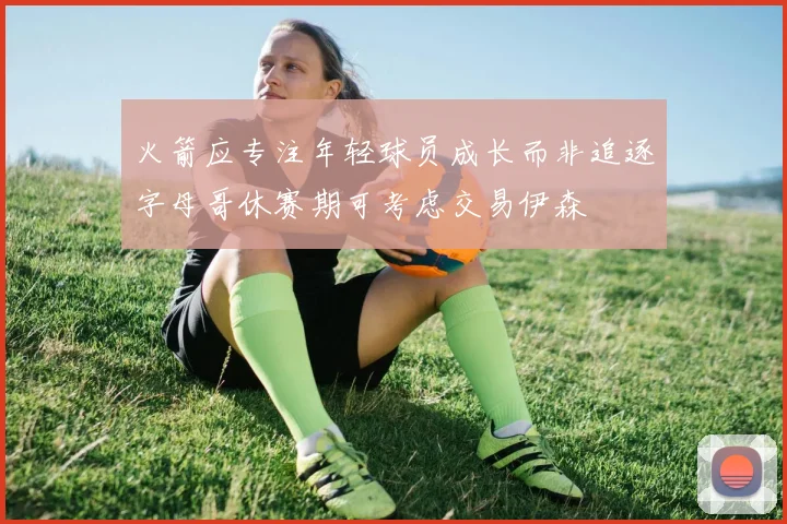 火箭应专注年轻球员成长而非追逐字母哥休赛期可考虑交易伊森