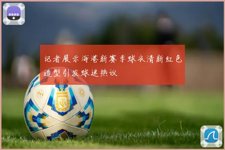 记者展示海港新赛季球衣清新红色造型引发球迷热议
