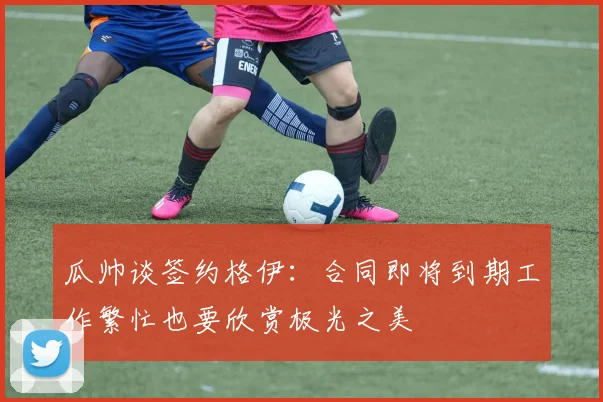 瓜帅谈签约格伊：合同即将到期工作繁忙也要欣赏极光之美
