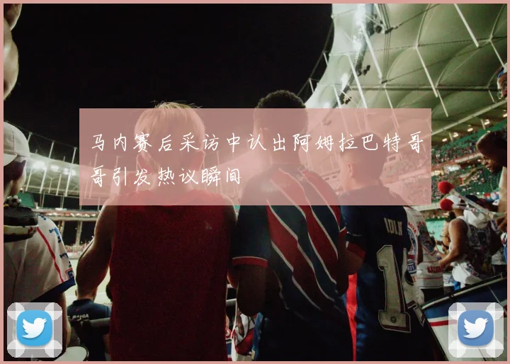 马内赛后采访中认出阿姆拉巴特哥哥引发热议瞬间