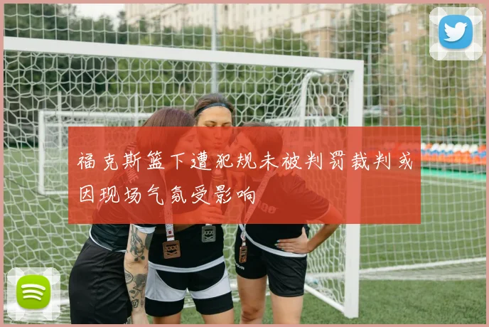 福克斯篮下遭犯规未被判罚裁判或因现场气氛受影响