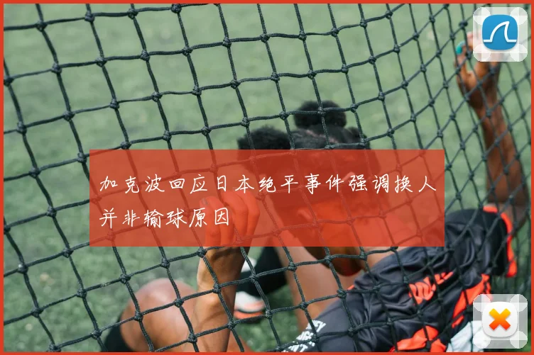 加克波回应日本绝平事件强调换人并非输球原因