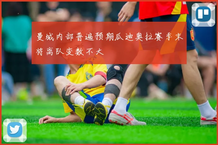 曼城内部普遍预期瓜迪奥拉赛季末将离队变数不大