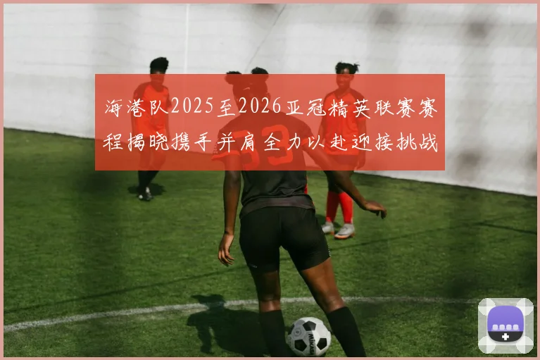 海港队2025至2026亚冠精英联赛赛程揭晓携手并肩全力以赴迎接挑战